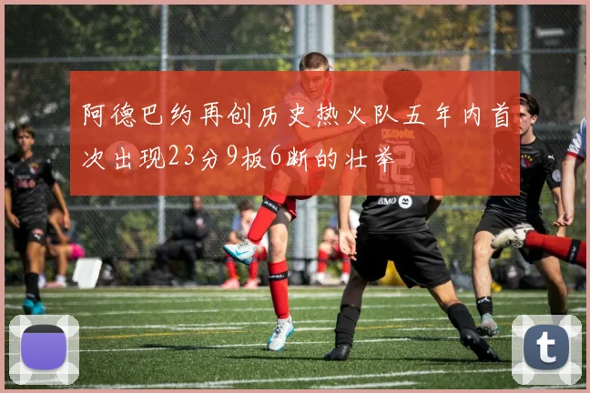 阿德巴约再创历史热火队五年内首次出现23分9板6断的壮举