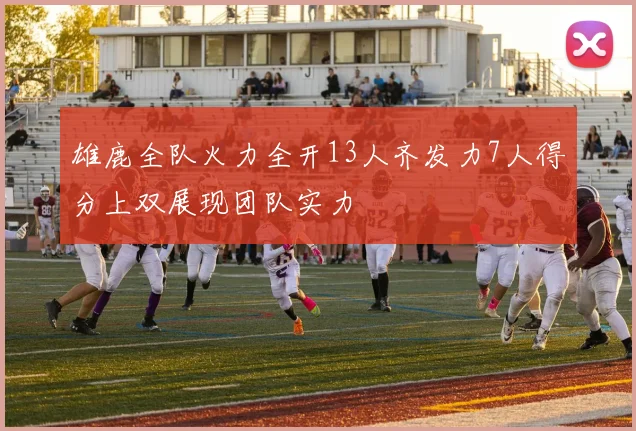 雄鹿全队火力全开13人齐发力7人得分上双展现团队实力