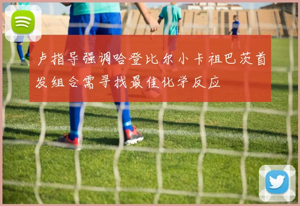 卢指导强调哈登比尔小卡祖巴茨首发组合需寻找最佳化学反应