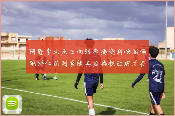 阿隆索未来去向赔率揭晓利物浦领跑拜仁热刺紧随其后执教西班牙在列