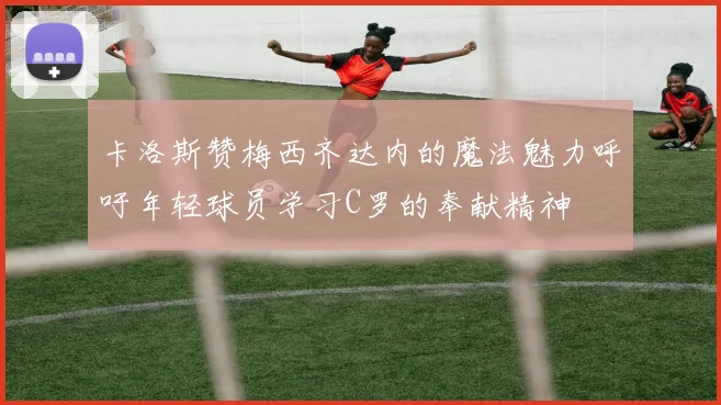 卡洛斯赞梅西齐达内的魔法魅力呼吁年轻球员学习C罗的奉献精神
