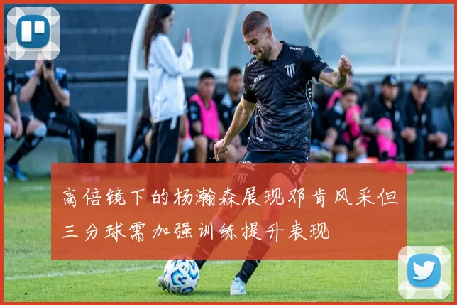 高倍镜下的杨瀚森展现邓肯风采但三分球需加强训练提升表现