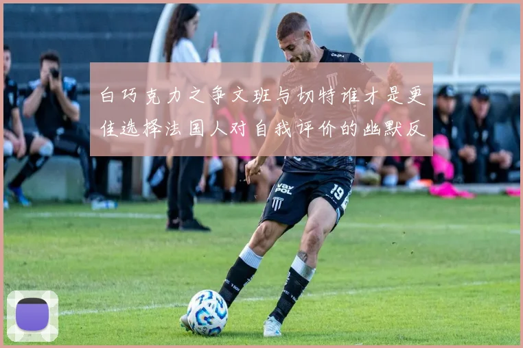 白巧克力之争文班与切特谁才是更佳选择法国人对自我评价的幽默反思