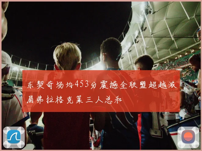 东契奇场均453分震撼全联盟超越浓眉弗拉格克莱三人总和