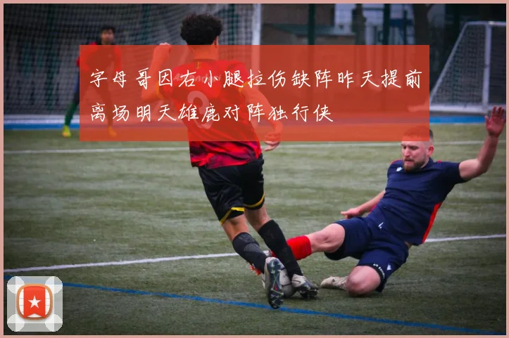 字母哥因右小腿拉伤缺阵昨天提前离场明天雄鹿对阵独行侠