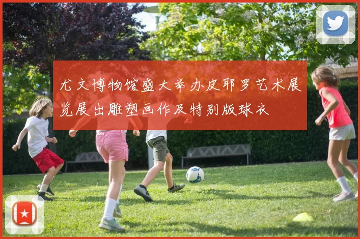 尤文博物馆盛大举办皮耶罗艺术展览展出雕塑画作及特别版球衣