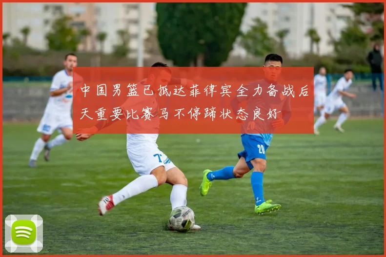 中国男篮已抵达菲律宾全力备战后天重要比赛马不停蹄状态良好