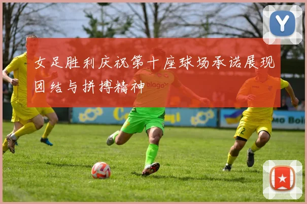 女足胜利庆祝第十座球场承诺展现团结与拼搏精神