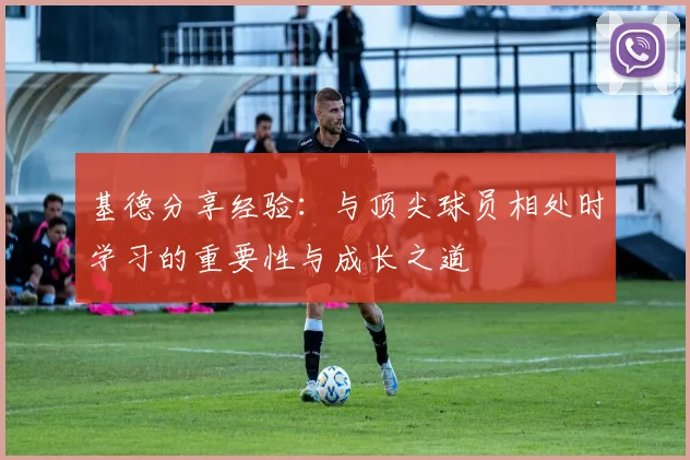 基德分享经验：与顶尖球员相处时学习的重要性与成长之道