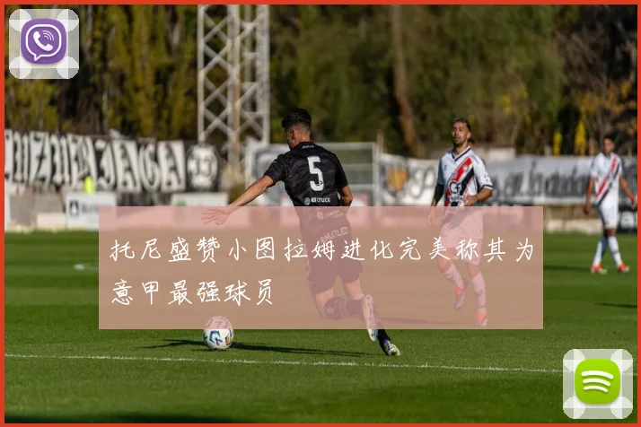 托尼盛赞小图拉姆进化完美称其为意甲最强球员