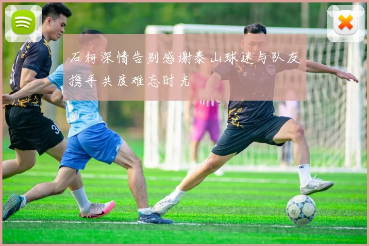 石柯深情告别感谢泰山球迷与队友携手共度难忘时光