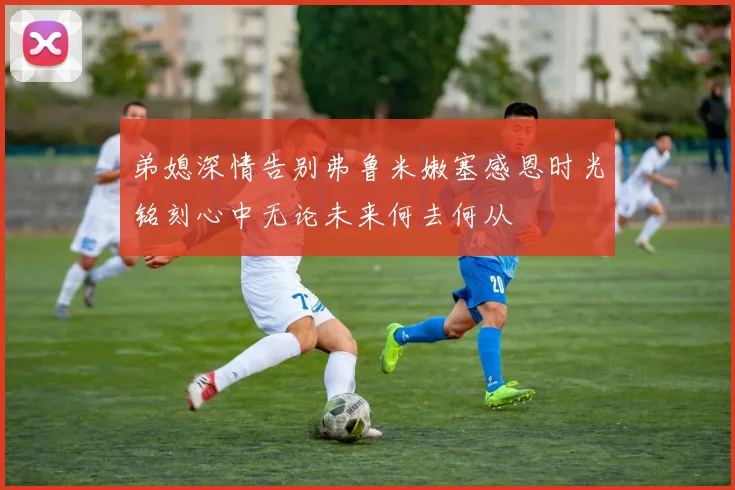 弟媳深情告别弗鲁米嫩塞感恩时光铭刻心中无论未来何去何从