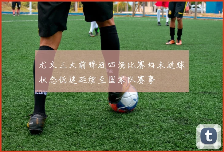 尤文三大前锋近四场比赛均未进球状态低迷延续至国家队赛事