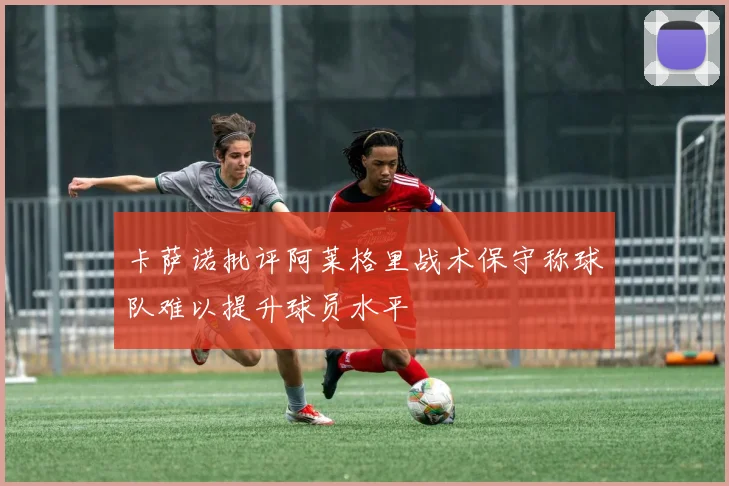 卡萨诺批评阿莱格里战术保守称球队难以提升球员水平