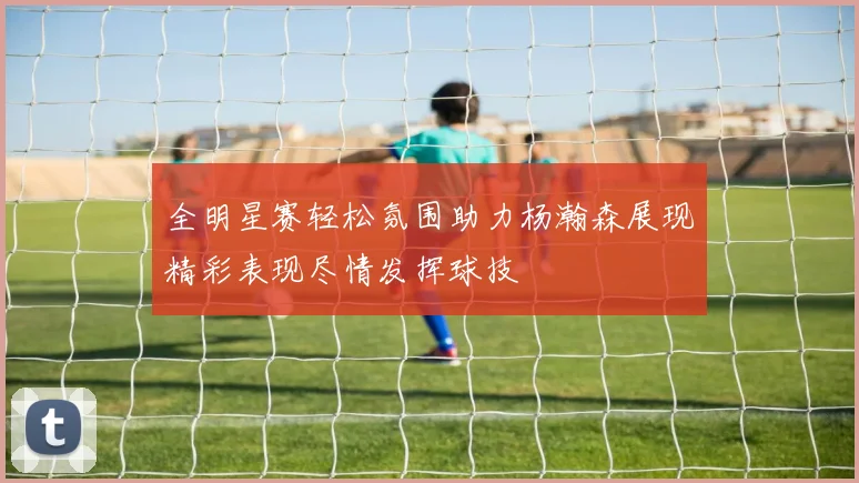 全明星赛轻松氛围助力杨瀚森展现精彩表现尽情发挥球技