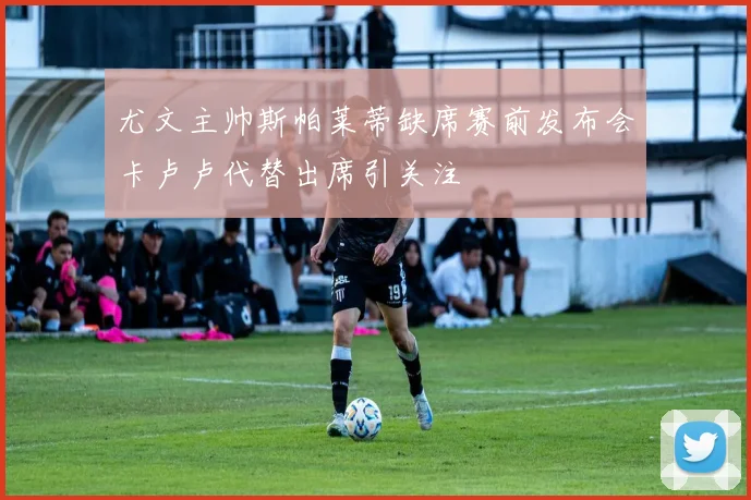 尤文主帅斯帕莱蒂缺席赛前发布会卡卢卢代替出席引关注