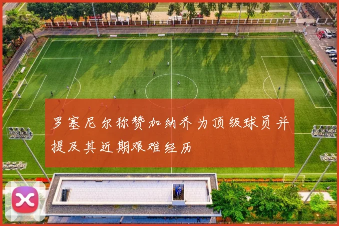 罗塞尼尔称赞加纳乔为顶级球员并提及其近期艰难经历