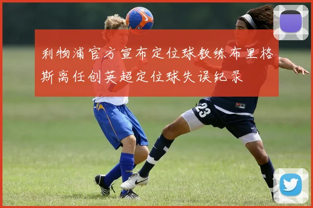利物浦官方宣布定位球教练布里格斯离任创英超定位球失误纪录