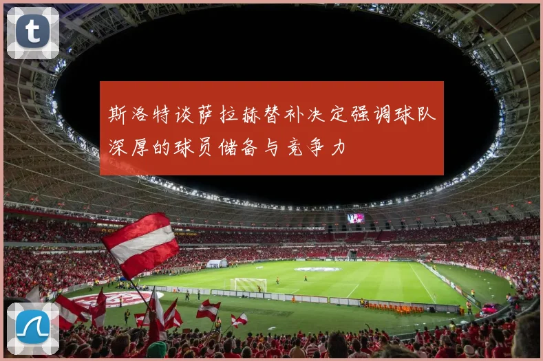 斯洛特谈萨拉赫替补决定强调球队深厚的球员储备与竞争力