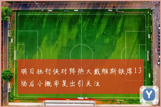 明日独行侠对阵热火戴维斯缺席13场后小概率复出引关注